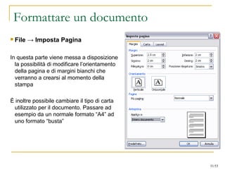 Formattare un documento
 File → Imposta Pagina
In questa parte viene messa a disposizione
la possibilità di modificare l’orientamento
della pagina e di margini bianchi che
verranno a crearsi al momento della
stampa
È inoltre possibile cambiare il tipo di carta
utilizzato per il documento. Passare ad
esempio da un normale formato “A4” ad
uno formato “busta”
31/53
 