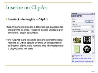 Inserire un ClipArt
 Inserisci →Immagine →ClipArt
I ClipArt sono dei disegni o delle foto già presenti nel
programma di office. Possono essere utilizzate per
arricchire i propri documenti
Per i “ClipArt” sarà possibile cercarlo all’interno della
raccolta di Office oppure avendo un collegamento
ad internet attivo, sulla raccolta che Microsoft mette
a disposizione nel Web
40/53
 