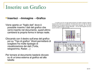 Inserire un Grafico
 Inserisci →Immagine →Grafico
Viene aperta un “foglio dati” dove è
possibile inserire i dati del grafico che
verrà inserito nel documento, quest’ultimo
cambierà la propria forma in tempo reale.
Cliccando con il destro sull’area del grafico
poi su “Tipo di grafico” Word permetterà di
scegliere fra molte tipologie di
visualizzazione dei dati (Torta,
istogramma, Radar…)
Per tornare al documento basterà cliccare
su di un’area esterna al grafico ed alla
tabella
42/53
 