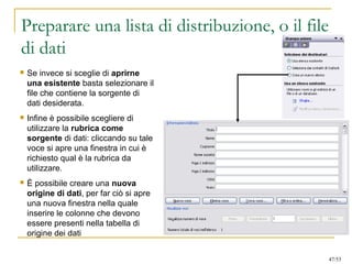 Preparare una lista di distribuzione, o il file
di dati
 Se invece si sceglie di aprirne
una esistente basta selezionare il
file che contiene la sorgente di
dati desiderata.
 Infine è possibile scegliere di
utilizzare la rubrica come
sorgente di dati: cliccando su tale
voce si apre una finestra in cui è
richiesto qual è la rubrica da
utilizzare.
 È possibile creare una nuova
origine di dati, per far ciò si apre
una nuova finestra nella quale
inserire le colonne che devono
essere presenti nella tabella di
origine dei dati
47/53
 