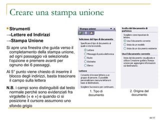 Creare una stampa unione
 Strumenti
→Lettere ed Indirizzi
→Stampa Unione
Si apre una finestra che guida verso il
completamento della stampa unione,
ad ogni passaggio và selezionata
l’opzione e premere avanti per
ognuno dei 6 passaggi.
Al 5° punto viene chiesto di inserire il
blocco degli indirizzi, basta trascinare
il campo sulla lettera
N.B. i campi sono distinguibili dal testo
normale perché sono evidenziati fra
virgolette (« e ») e quando ci si
posizione il cursore assumono uno
sfondo grigio
1. Tipo di
documento
2. Origine del
documento
48/53
 