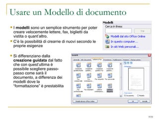 Usare un Modello di documento
 I modelli sono un semplice strumento per poter
creare velocemente lettere, fax, biglietti da
vistita o quant’altro.
 C’è la possibilità di crearne di nuovi secondo le
proprie esigenze
 Si differenziano dalla
creazione guidata dal fatto
che con quest’ultima è
possibile scegliere passo-
passo come sarà il
documento, a differenza dei
modelli dove la
“formattazione” è prestabilita
5/53
 
