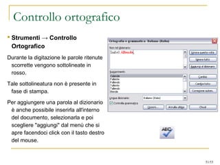 Controllo ortografico
 Strumenti → Controllo
Ortografico
Durante la digitazione le parole ritenute
scorrette vengono sottolineate in
rosso.
Tale sottolineatura non è presente in
fase di stampa.
Per aggiungere una parola al dizionario
è anche possibile inserirla all'interno
del documento, selezionarla e poi
scegliere "aggiungi" dal menù che si
apre facendoci click con il tasto destro
del mouse.
51/53
 