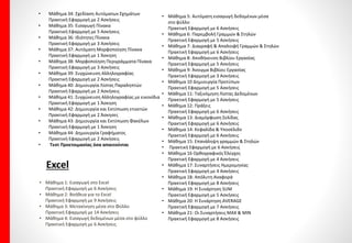 Διδακτική Εξεταστέα ύληανά Ενότητα στοΒασικόεπίπεδο
Word
• Μάθημα 1:Εισαγωγή στο Word
Πρακτική Εφαρμογή με 13 Ασκήσεις
• Μάθημα 2:Βοήθεια για το Word
Πρακτική Εφαρμογή με 9 Ασκήσεις
• Μάθημα 3:Αλλαγή Γλώσσας-Ειδικοί Χαρακτήρες
Πρακτική Εφαρμογή με 6 Ασκήσεις
• Μάθημα 4:Αναδίπλωση Κειμένου
Πρακτική Εφαρμογή με 3 Ασκήσεις
• Μάθημα 5:Click and Type & Επιλογή Κειμένου
Πρακτική Εφαρμογή με 11 Ασκήσεις
• Μάθημα 6:Αντιγραφή κειμένου
Πρακτική Εφαρμογή με 6 Ασκήσεις
• Μάθημα 7: Μετακίνηση μέσα στο έγγραφο
Πρακτική Εφαρμογή με 14 Ασκήσεις
• Μάθημα 8: Αλλαγή σελίδας και μη εκτυπώσιμοι χαρακτήρες
Πρακτική Εφαρμογή με 11 Ασκήσεις
• Μάθημα 9: Δημιουργία, αποθήκευση, άνοιγμα εγγράφου
Πρακτική Εφαρμογή με 8 Ασκήσεις
• Μάθημα 10 Δήλωση στοιχεία χρήστη
Πρακτική Εφαρμογή με 4 Ασκήσεις
• Μάθημα 11: Μορφοποίηση χαρακτήρων, αλλαγή και μέγεθος
Πρακτική Εφαρμογή με 7Ασκήσεις
• Μάθημα 12: Έντονη, πλάγια γραφή και υπογράμμιση
Πρακτική Εφαρμογή με 12 Ασκήσεις
• Μάθημα 13: Επισήμανση χαρακτήρων
Πρακτική Εφαρμογή με 6 Ασκήσεις
• Μάθημα 14: Δείκτες, Εκθέτες, αλλαγή πεζών- κεφαλαίων
Πρακτική Εφαρμογή με 7 Ασκήσεις
• Μάθημα 15: Παράθυρο Γραμματοσειρά
Πρακτική Εφαρμογή με 10 Ασκήσεις
• Μάθημα 16: Δημιουργία και Συγχώνευση παραγράφων
Πρακτική Εφαρμογή με 8 Ασκήσεις
• Μάθημα 17: Δημιουργία Στηλοθετών
Πρακτική Εφαρμογή με 4 Ασκήσεις
• Μάθημα 18: Στοίχιση κειμένου
Πρακτική Εφαρμογή με 8 Ασκήσεις
• Μάθημα 19: Παράθυρο Παράγραφος
Πρακτική Εφαρμογή με 6 Ασκήσεις
• Μάθημα 20: Λίστες με αρίθμηση και κουκκίδες
Πρακτική Εφαρμογή με 6 Ασκήσεις
• Μάθημα 21: Περιγράμματα και Σκίαση
Πρακτική Εφαρμογή με 6 Ασκήσεις
• Μάθημα 22: Πινέλο – αντιγραφή μορφοποιήσεων
Πρακτική Εφαρμογή με 4 Ασκήσεις
• Μάθημα 23: Προβολή Εγγράφου
Πρακτική Εφαρμογή με 5 Ασκήσεις
• Μάθημα 24: Ζουμ Εγγράφου
Πρακτική Εφαρμογή με 6 Ασκήσεις
• Μάθημα 25: Διαμόρφωση Σελίδων
Πρακτική Εφαρμογή με 5 Άσκηση
• Μάθημα 26: Εκτύπωση Εγγράφου
Πρακτική Εφαρμογή με 5 Ασκήσεις
• Μάθημα 27: Ορθογραφικός Έλεγχος
Πρακτική Εφαρμογή με 2 Ασκήσεις
• Μάθημα 28: Συλλαβισμός
Πρακτική Εφαρμογή με 4 Ασκήσεις
• Μάθημα 29: Κεφαλίδες και Υποσέλιδα
Πρακτική Εφαρμογή με 4 Ασκήσεις
• Μάθημα 30: Στυλ- Εισαγωγή συμβόλων και χαρακτήρων
Πρακτική Εφαρμογή με 6 Ασκήσεις
• Μάθημα 31: Βασικές Ρυθμίσεις του Word
Πρακτική Εφαρμογή με 5 Ασκήσεις
• Μάθημα 32: Εισαγωγή Εικόνων
Πρακτική Εφαρμογή με 6 Ασκήσεις
• Μάθημα 33: Word Art
Πρακτική Εφαρμογή με 6 Ασκήσεις
 