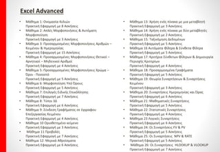ΔιδακτικήΎλη Εξεταστέα ανά Ενότητα
Word Advanced
• Μάθημα 1: Εφέ Γραμματοσειρά (Fond)ς Κειμένου
Πρακτική Εφαρμογή με 4 Ασκήσεις
• Μάθημα 2: Επιπλέον Εφέ Κειμένου & Πλήκτρα
Συντόμευσης
Πρακτική Εφαρμογή με 7 Ασκήσεις
• Μάθημα 3: Υπογράμμιση Κειμένου
Πρακτική Εφαρμογή με 5 Ασκήσεις
• Μάθημα 4: Αυτόματη Διόρθωση Auto Correct Κειμένου
Πρακτική Εφαρμογή με 7 Ασκήσεις
• Μάθημα 5: Επιλογές Αυτόματης Μορφοποίησης &
Αυτόματο Κείμενο
Πρακτική Εφαρμογή με 4 Ασκήσεις
• Μάθημα 6: Μορφοποιήσεις Παραγράφων
Πρακτική Εφαρμογή με 8 Ασκήσεις
• Μάθημα 7: Στυλ Χαρακτήρα & Στυλ Παραγράφου
Πρακτική Εφαρμογή με 5 Ασκήσεις
• Μάθημα 8: Πρότυπα
Πρακτική Εφαρμογή με 4 Ασκήσεις
• Μάθημα 9: Εικόνες & Γραφικά
Πρακτική Εφαρμογή με 5 Ασκήσεις
• Μάθημα 10 Εισαγωγή & Τροποποίηση Σχημάτων
Πρακτική Εφαρμογή με 6 Ασκήσεις
• Μάθημα 11: Αναδίπλωση Κειμένου – Υδατογράφημα &
Word Art
Πρακτική Εφαρμογή με 6 Ασκήσεις
• Μάθημα 12: Διάταξη & Ομαδοποίηση Αντικειμένων
Πρακτική Εφαρμογή με 6 Ασκήσεις
• Μάθημα 13: Πλαίσια Κειμένου & Προσαρμογή Χρωμάτων
Πρακτική Εφαρμογή με 6 Ασκήσεις
• Μάθημα 14: Ενότητες Εγγράφου
Πρακτική Εφαρμογή με 4 Ασκήσεις
• Μάθημα 15: Διάταξη Εγγράφου
Πρακτική Εφαρμογή με 3 Ασκήσεις
• Μάθημα 16: Κεφαλίδες & Υποσέλιδα
Πρακτική Εφαρμογή με 6 Ασκήσεις
• Μάθημα 17: Στήλες
Πρακτική Εφαρμογή με 5 Ασκήσεις
• Μάθημα 18: Διάρθρωση & Αναδιοργάνωση Εγγράφου
Πρακτική Εφαρμογή με 5 Ασκήσεις
• Μάθημα 19: Πρωτεύοντα & Δευτερεύοντα Έγγραφα
Πρακτική Εφαρμογή με 5 Ασκήσεις
• Μάθημα 20: Σχόλια
Πρακτική Εφαρμογή με 3 Ασκήσεις
• Μάθημα 21: Παρακολούθηση – Αποδοχή & Απόρριψη σε
Έγγραφο
Πρακτική Εφαρμογή με 7 Ασκήσεις
• Μάθημα 22: Πίνακας Περιεχομένων
Πρακτική Εφαρμογή με 5 Ασκήσεις
• Μάθημα 23: Υποσημειώσεις & Σημειώσεις Τέλους
Πρακτική Εφαρμογή με 4 Ασκήσεις
• Μάθημα 24: Σελιδοδείκτες
Πρακτική Εφαρμογή με 4 Ασκήσεις
• Μάθημα 25: Παραπομπές
Πρακτική Εφαρμογή με 3 Άσκηση
 