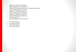 PowerPoint Advanced
• Μάθημα 1: Διάταξη Αίθουσας - Μέγεθος Ακροατηρίου & Φωτισμός
Πρακτική Εφαρμογή με 5 Ασκήσεις
• Μάθημα 2: Χαρακτηριστικά Ακροατηρίου – Κατανόηση & Χρήση
Χρωμάτων
Πρακτική Εφαρμογή με 6 Ασκήσεις
• Μάθημα 3: Εκφώνηση Παρουσίασης
Πρακτική Εφαρμογή με 6 Ασκήσεις
• Μάθημα 4 Πρότυπα
Πρακτική Εφαρμογή με 3 Ασκήσεις
• Μάθημα 5: Εισαγωγή Διαφανειών
Πρακτική Εφαρμογή με 3 Ασκήσεις
• Μάθημα 6: Μορφοποίηση Φόντου
Πρακτική Εφαρμογή με 5 Ασκήσεις
• Μάθημα 7: Εικόνες, Γραφικά & Σχήματα σε μια παρουσίαση
Πρακτική Εφαρμογή με 7 Ασκήσεις
• Μάθημα 8: Στοίχιση & Κατανομή Αντικειμένων
Πρακτική Εφαρμογή με 6 Ασκήσεις
• Μάθημα 9: Ομαδοποίηση – Μετατροπή σε Αντικείμενο Σχεδίασης
& Αποθήκευση Ομάδας ως εικόνα
Πρακτική Εφαρμογή με 7 Ασκήσεις
• Μάθημα 10 Εφέ σε Γραφικά & Αντιγραφή Μορφοποιήσεων
Πρακτική Εφαρμογή με 5 Ασκήσεις
• Μάθημα 11: Επεξεργασία Εικόνων
Πρακτική Εφαρμογή με 6 Ασκήσεις
• Μάθημα 12 Μορφοποίηση Εικόνων
Πρακτική Εφαρμογή με 5 Ασκήσεις
• Μάθημα 13: Εφέ Εικόνας & Μετατροπή Εικόνας σε άλλη μορφή
Πρακτική Εφαρμογή με 5 Ασκήσεις
• Μάθημα 14: Γραφήματα
Πρακτική Εφαρμογή με 5 Ασκήσεις
• Μάθημα 15: Διάταξη Γραφημάτων
Πρακτική Εφαρμογή με 9 Ασκήσεις
• Μάθημα 16: Άξονες & Γραμμές Πλέγματος
Πρακτική Εφαρμογή με 7 Ασκήσεις
• Μάθημα 17: Μορφή Γραφήματος
Πρακτική Εφαρμογή με 6 Ασκήσεις
• Μάθημα 18: Διάγραμμα Ροής
Πρακτική Εφαρμογή με 4 Ασκήσεις
• Μάθημα 19: Κίνηση Αντικειμένων
Πρακτική Εφαρμογή με 4 Ασκήσεις
• Μάθημα 20 Επανάληψη
• Μάθημα 21: Ήχος & Βίντεο σε Παρουσίαση
Πρακτική Εφαρμογή με 5 Ασκήσεις
• Μάθημα 22: Προσαρμοσμένες Προβολές
Πρακτική Εφαρμογή με 8 Ασκήσεις
• Μάθημα 23: Κουμπιά Ενέργειας - Υπερσυνδέσεις &
Ιδιότητες Αλληλεπίδρασης
Πρακτική Εφαρμογή με 9 Ασκήσεις
• Μάθημα 24: Εφέ Εναλλαγής Διαφανειών
Πρακτική Εφαρμογή με 7 Ασκήσεις
• Επαναληπτικό Τεστ
Πρακτική Εφαρμογή με 20 Ασκήσεις
• Επαναληπτικό Τεστ
Πρακτική Εφαρμογή με 20 Ασκήσεις
• Τεστ Προετοιμασίας
• Τεστ Προετοιμασίας
• Τεστ Προετοιμασίας
• Τεστ Προετοιμασίας
 