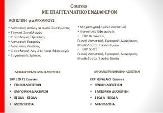 Courses
ΜΕΕΠΑΓΓΕΛΜΑΤΙΚΟΕΝΔΙΑΦΕΡΟΝ
ΛΟΓΙΣΤΙΚΗ γιαΑΡΧΑΡΙΟΥΣ
 Λογιστική Διπλογραφικού Συστήματος
 Τεχνική Συναλλαγών
 Φορολογική Πρακτική
 Λογιστική Εταιριών
 Λογιστική Kόστους
 Φορολογική Λογιστική και Εφαρμογές
 Εργασιακές Σχέσεις
 Μηχανογραφημένη Λογιστική
 Λογιστικές Εφαρμογές
• ERP Κεφάλαιο,
Γενική Λογιστική, Εμπορική Διαχείριση,
Μισθοδοσία, Έσοδα-Έξοδα
• ERP Soft1
Γενική Λογιστική, Εμπορική Διαχείριση,
Μισθοδοσία, Έσοδα-Έξοδα
ERP SOFT1 Courses
 ΓΕΝΙΚΗ ΛΟΓΙΣΤΙΚΗ
 ΕΜΠΟΡΙΚΗ ΔΙΑΧΕΙΡΙΣΗ
 ΕΣΟΔΑ - ΕΞΟΔΑ
 ΜΙΣΘΟΔΟΣΙΑ
ERP KEFALAIO Courses
 ΓΕΝΙΚΗ ΛΟΓΙΣΤΙΚΗ
 ΕΜΠΟΡΙΚΗ ΔΙΑΧΕΙΡΙΣΗ
 ΕΣΟΔΑ - ΕΞΟΔΑ
 ΜΙΣΘΟΔΟΣΙΑ
ΜΗΧΑΝΟΓΡΑΦΗΜΕΝΗΛΟΓΙΣΤΙΚΗΜΗΧΑΝΟΓΡΑΦΗΜΕΝΗΛΟΓΙΣΤΙΚΗ
 