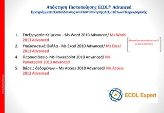 1. Επεξεργασία Κείμενου - Μs Word 2010 Advanced/ Μs Word
2013 Advanced
2. Υπολογιστικά Φύλλα - Ms Excel 2010 Advanced/ Ms Excel
2013 Advanced
4. Παρουσιάσεις- Ms Powerpoint 2010 Advanced/ Ms
Powerpoint 2013 Advanced
5. Βάσεις δεδομένων – Ms Access 2010 Advanced/ Ms Access
2013 Advanced
Μπορεί να αποτελείται από 1
ως και 4 ενότητες.
Προγράμματα Advanced ΕκπαίδευσηςκαιΠιστοποίησηςΔεξιοτήτων
ΠληροφορικήςγιαΕνήλικες.
 