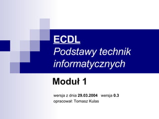 ECDL Podstawy technik informatycznych Moduł 1 wersja z dnia  29.03.2004  wersja  0.3 opracował: Tomasz Kulas 