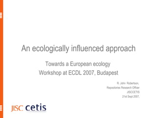An ecologically influenced approach Towards a European ecology  Workshop at ECDL 2007, Budapest R. John  Robertson,  Repositories Research Officer JISCCETIS 21st Sept 2007, R. John Robertson, ECDL2007 
