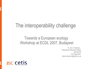 The interoperability challenge  Towards a European ecology  Workshop at ECDL 2007, Budapest R. John  Robertson,  Repositories Research Officer JISCCETIS 21st Sept 2007, [email_address] 9/21/2007 R. John Robertson, JISCCETIS, ECDL2007 