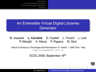 Introduction
               The VDL Generator Framework
            D ILIGENT(D4Science) Exploitation
                                   Summary




      An Extensible Virtual Digital Libraries
                   Generator

M. Assante L. Candela D. Castelli L. Frosini L. Lelii
       P. Manghi A. Manzi P. Pagano M. Simi
 Istituto di Scienza e Tecnologie dell’Informazione “A. Faedo” – CNR, Pisa - Italy
                         name.surname@isti.cnr.it

                      ECDL 2008, September 16th



                            M. Assante et al.   An Extensible Virtual Digital Libraries Generator
 