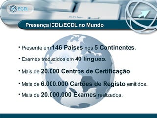 Presença ICDL/ECDL no Mundo Presente em  146 País es  nos  5 Continentes . Exames traduzidos em  40 línguas . Mais de  20 .000 Centros de Certificação Mais de  6. 0 00.000 Cartões de Registo  emitidos. Mais de  20.000.000 Exames  realizados. 