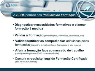 A  ECDL   permite nas   Políticas de Formação Diagnosticar necessidades formativas  e  planear formação à medida Validar a Formação   ( metodologias, conteúdos, resultados, etc) Validar/certificar as competências  adquiridas pelos formandos  (garantir o investimento em formação e o seu retorno) Aferir a formação face ao mercado de trabalho   (utilização do syllabus ECDL como referêncial) Cumprir o  requisito legal  de  Formação Certificada  (Lei 35/2004; Cedefop) 