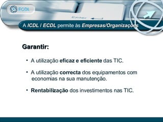 Garantir: A   ICDL  /  ECDL  permite às  Empresas/Organizações A utilização  eficaz e eficiente  das TIC. A utilização  correcta  dos equipamentos com  economias na sua manutenção. Rentabilização  dos investimentos nas TIC. 