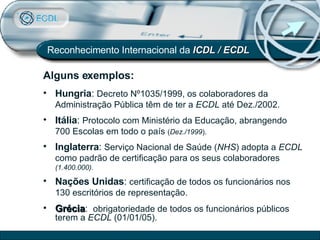 Alguns exemplos: Reconhecimento Internacional da  ICDL / ECDL Hungria :  Decreto Nº1035/1999, os colaboradores da Administração Pública têm de ter a  ECDL  até Dez./2002. Itália :  Protocolo com Ministério da Educação, abrangendo 700 Escolas em todo o país  ( Dez./1999 ). Inglaterra :  Serviço Nacional de Saúde ( NHS ) adopta a  ECDL  como padrão de certificação para os seus colaboradores  (1.400.000).  Nações Unidas :  certificação de todos os funcionários nos 130 escritórios de representação. Grécia :  obrigatoriedade de todos os funcionários públicos  terem a  ECDL  (01/01/05). 
