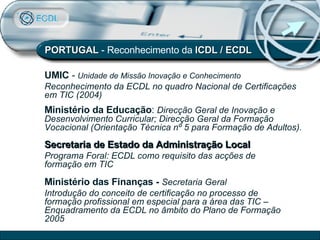 PORTUGAL  - Reconhecimento da  ICDL / ECDL Ministério da Educação :   Direcção Geral de Inovação e Desenvolvimento Curricular; Direcção Geral da Formação Vocacional (Orientação Técnica nº 5 para Formação de Adultos). UMIC   -  Unidade de Missão Inovação e Conhecimento  Reconhecimento da ECDL no quadro Nacional de Certificações em TIC (2004) Secretaria de Estado da Administração Local   Programa Foral: ECDL como requisito das acções de formação em TIC Ministério das Finanças -   Secretaria Geral   Introdução do conceito de certificação no processo de formação profissional em especial para a área das TIC – Enquadramento da ECDL no âmbito do Plano de Formação 2005 