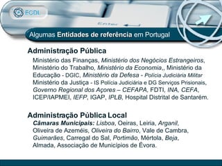 Algumas  Entidades de referência  em Portugal Administração Pública Local   Câmaras Municipais:  Lisboa , Oeiras, Leiria,  Arganil , Oliveira de Azeméis,  Oliveira do Bairro , Vale de Cambra,  Guimarães , Carregal do Sal,  Portimão , Mértola,  Beja , Almada, Associação de Municípios de Évora. Ministério das Finanças,  Ministério dos Negócios Estrangeiros , Ministério do Trabalho , Ministério da Economia ,, Ministério da Educação  - DGIC ,  Ministério da Defesa -  Polícia Judiciária Militar  Ministério da Justiça  - IS Polícia Judiciária e DG Serviços   Prisionais ,  Governo Regional dos Açores – CEFAPA,  FDTI , INA, CEFA , ICEP/IAPMEI,  IEFP , IGAP,  IPLB,  Hospital Distrital de Santarém. Administração Pública 