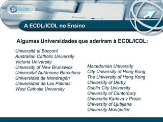 Universitá di Bocconi Australian Catholic University Victoria University University of New Brunswick Universitat Autónoma Barcelona Universidad de Mondragón Universidad de Las Palmas West Catholic University Algumas Universidades que aderiram à ECDL/ICDL: Macedonian University City University of Hong Kong The University of Hong Kong University of Derby Dublin City University University of Canterbury Univerzita Karlova v Praze University of Ljubljana University Montpelier A  ECDL/ICDL  no  Ensino 