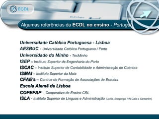 Universidade Católica Portuguesa - Lisboa   AESBUC  -  Universidade Católica Portuguesa / Porto Universidade do Minho   -  TecMinho ISEP  –  Instituto Superior de Engenharia do Porto ISCAC   – Instituto Superior de Contabilidade e Administração de Coimbra ISMAI  – Instituto Superior da Maia CFAE’s  –  Centros de Formação de Associações de Escolas Escola Alemã de Lisboa COPEFAP   – Cooperativa de Ensino CRL ISLA  -  Instituto Superior de Línguas e Administração  (Leiria, Bragança, VN Gaia e Santarém) Algumas referências da  ECDL no ensino  -  Portugal 