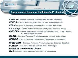 CINEL  –  Centro de Formação Profissional da Indústria Electrónica CECOA  –  Centro de Formação Profissional para o Comércio e Afins CFPIC   -  Centro de Formação Profissional da Indústria do Calçado CP Justiça   -  Centro Protocolar de Form. Prof. para o Sector da Justiça CICCOPN   – Centro de Formação Profissional da Indústria da Construção Civil e Obras Públicas do Norte CILAN   -  Centro de Formação Profissional para a Industria de Lanifícios CENJOR   - Centro Protocolar de Formação Profissional para Jornalistas CRISFORM   - Centro de Formação Profissional para o Sector da Cristalaria FORINO  – Associação para a Escola de Novas Tecnologias Escola de Comércio de Lisboa ITAP  – Instituto Técnico Artístico e Profissional de Coimbra Algumas referências  na  Qualificação Profissional 