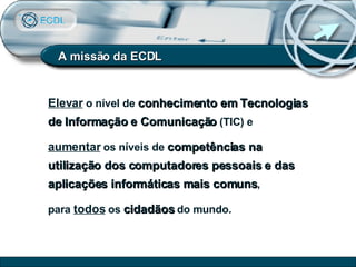 A missão da ECDL Elevar  o nível de  conhecimento em Tecnologias de Informação e Comunicação  (TIC) e  aumentar  os níveis de  competências na utilização dos computadores pessoais e das aplicações informáticas mais comuns ,  para  todos  os  cidadãos  do mundo. 