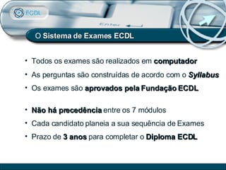 O  Sistema de   Exames ECDL Todos os exames são realizados em  computador As perguntas são construídas de acordo com o  Syllabus Os exames são  aprovados pela Fundação ECDL Não há precedência  entre os 7 módulos  Cada candidato planeia a sua sequência de Exames Prazo de  3 anos  para completar o  Diploma ECDL 