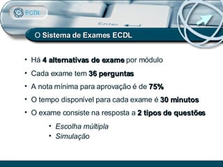 Há  4 alternativas de exame  por módulo Cada exame tem  36 perguntas A nota mínima para aprovação é de  75% O tempo disponível para cada exame é  30 minutos O exame consiste na resposta a  2 tipos de questões Escolha múltipla Simulação O  Sistema de   Exames ECDL 