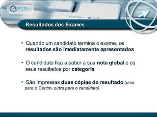 Resultados dos Exames Quando um candidato termina o exame, os  resultados são imediatamente apresentados   O candidato fica a saber a sua  nota global  e os  seus resultados por  categoria São impressas  duas cópias do resultado   (uma para o Centro, outra para o candidato) 