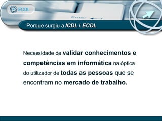 Porque surgiu a  ICDL  /  ECDL Necessidade de  validar conhecimentos e competências em informática  na óptica do utilizador de  todas as pessoas  que se encontram no  mercado de trabalho. 