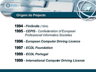 Origem do Projecto 1994  -  Finlândia   (1994). 1995   - CEPIS  -  Confederation of European Professional Informatics Societies   1996  - European Computer Driving Licence 1997   - ECDL Foundation 1999   - ECDL Portugal 1999   - International Computer Driving Licence 