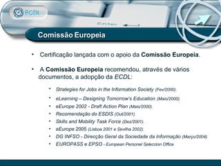 Comissão Europeia Certificação lançada com o apoio da  Comissão Europeia . A  Comissão Europeia  recomendou, através de vários  documentos, a adopção da  ECDL : Strategies for Jobs in the Information Society   (Fev/2000). eLearning – Designing Tomorrow’s Education   (Maio/2000). eEurope 2002 - Draft Action Plan   (Maio/2000). Recomendação do   ESDIS   (Out/2001). Skills and Mobility Task Force   (Dez/2001). eEurope  2005  (Lisboa 2001 e Sevilha 2002).   DG INFSO - Direcção Geral da Sociedade da Informação   (Março/2004) EUROPASS  e  EPSO  - European Personel Seleccion Office 