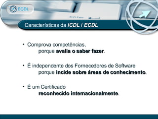 Características da  ICDL  /  ECDL Comprova competências,  porque  avalia o saber fazer . É um Certificado  reconhecido internacionalmente . É independente dos Fornecedores de Software porque  incide sobre áreas de conhecimento . 
