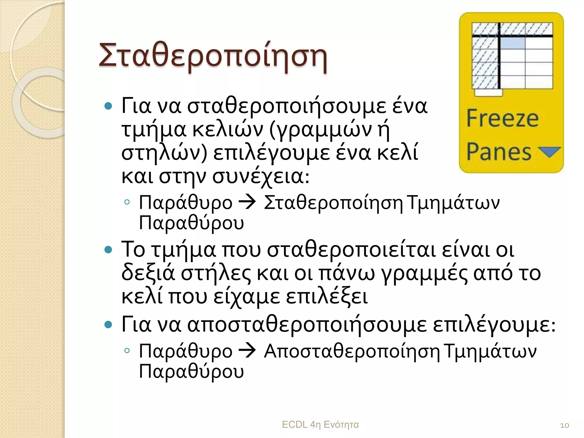 Σταθεροποίηση
 Για να σταθεροποιήσουμε ένα
τμήμα κελιών (γραμμών ή
στηλών) επιλέγουμε ένα κελί
και στην συνέχεια:
◦ Παράθυρο  ΣταθεροποίησηΤμημάτων
Παραθύρου
 Το τμήμα που σταθεροποιείται είναι οι
δεξιά στήλες και οι πάνω γραμμές από το
κελί που είχαμε επιλέξει
 Για να αποσταθεροποιήσουμε επιλέγουμε:
◦ Παράθυρο  ΑποσταθεροποίησηΤμημάτων
Παραθύρου
ECDL 4η Ενότητα 10
 