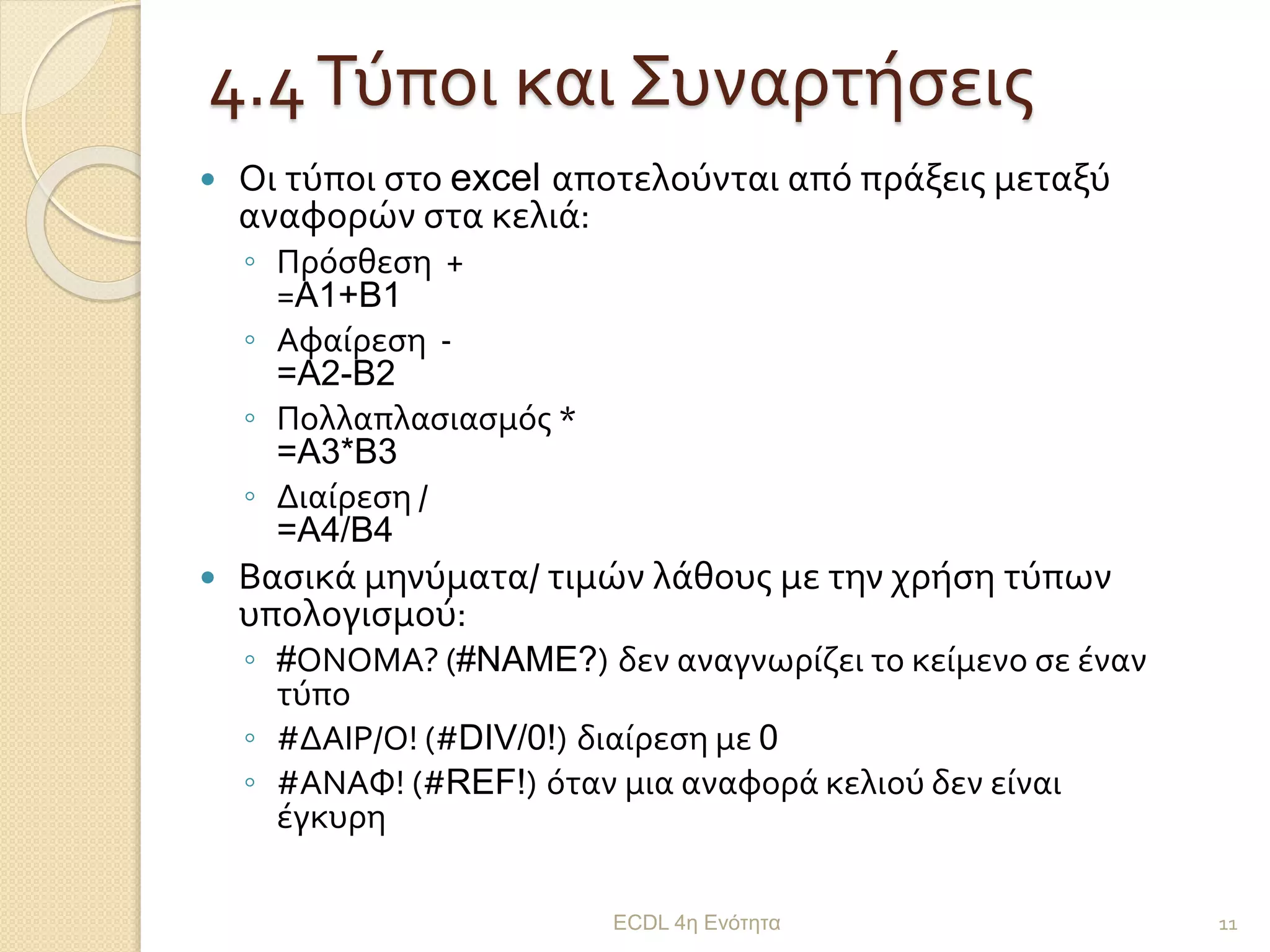 4.4Τύποι και Συναρτήσεις
 Οι τύποι στο excel αποτελούνται από πράξεις μεταξύ
αναφορών στα κελιά:
◦ Πρόσθεση +
=A1+B1
◦ Αφαίρεση -
=A2-B2
◦ Πολλαπλασιασμός *
=A3*B3
◦ Διαίρεση /
=A4/B4
 Βασικά μηνύματα/ τιμών λάθους με την χρήση τύπων
υπολογισμού:
◦ #ΟΝΟΜΑ? (#NAME?) δεν αναγνωρίζει το κείμενο σε έναν
τύπο
◦ #ΔΑΙΡ/Ο! (#DIV/0!) διαίρεση με 0
◦ #ΑΝΑΦ! (#REF!) όταν μια αναφορά κελιού δεν είναι
έγκυρη
ECDL 4η Ενότητα 11
 