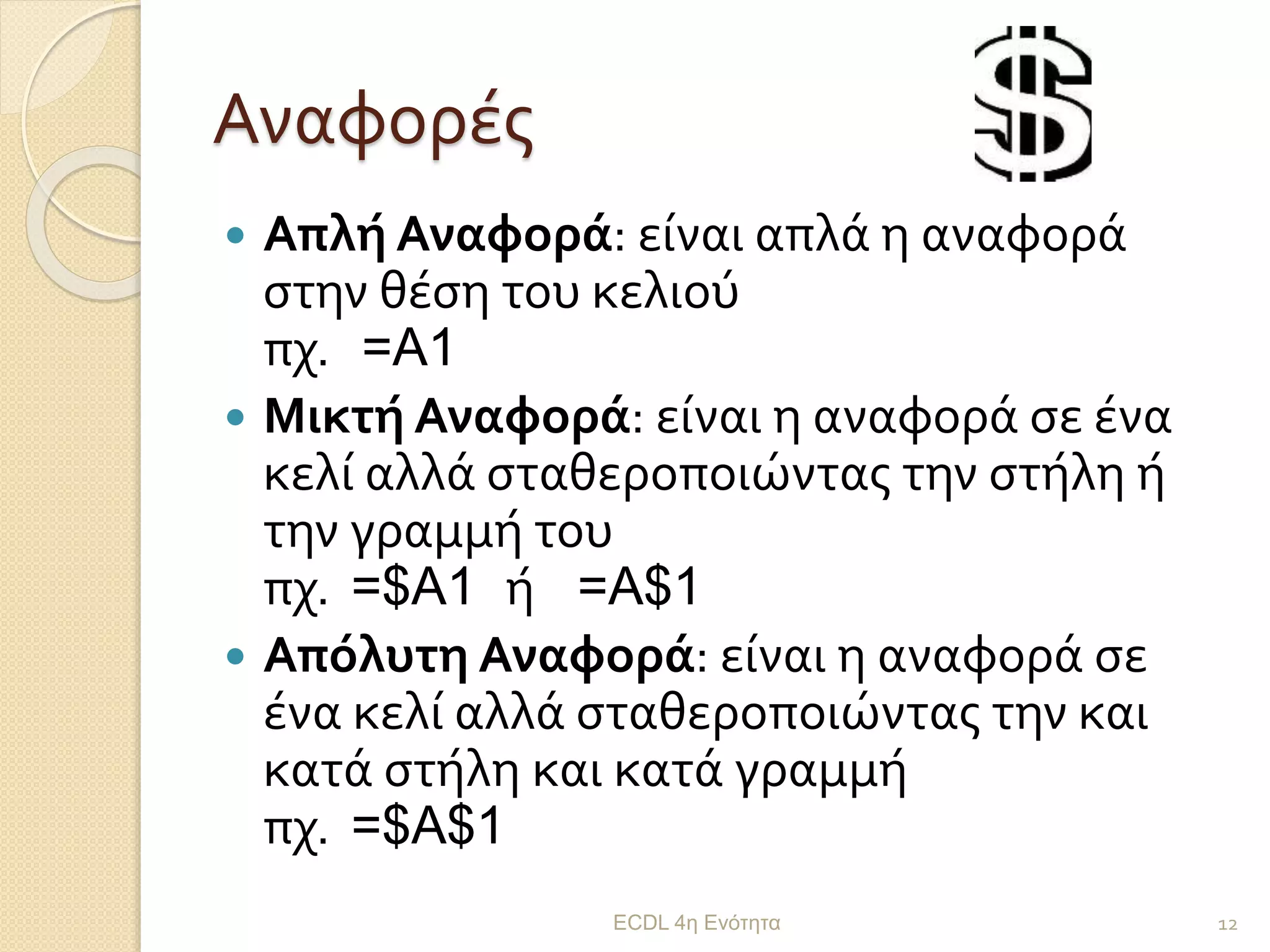 Αναφορές
 Απλή Αναφορά: είναι απλά η αναφορά
στην θέση του κελιού
πχ. =A1
 Μικτή Αναφορά: είναι η αναφορά σε ένα
κελί αλλά σταθεροποιώντας την στήλη ή
την γραμμή του
πχ. =$A1 ή =A$1
 Απόλυτη Αναφορά: είναι η αναφορά σε
ένα κελί αλλά σταθεροποιώντας την και
κατά στήλη και κατά γραμμή
πχ. =$A$1
ECDL 4η Ενότητα 12
 
