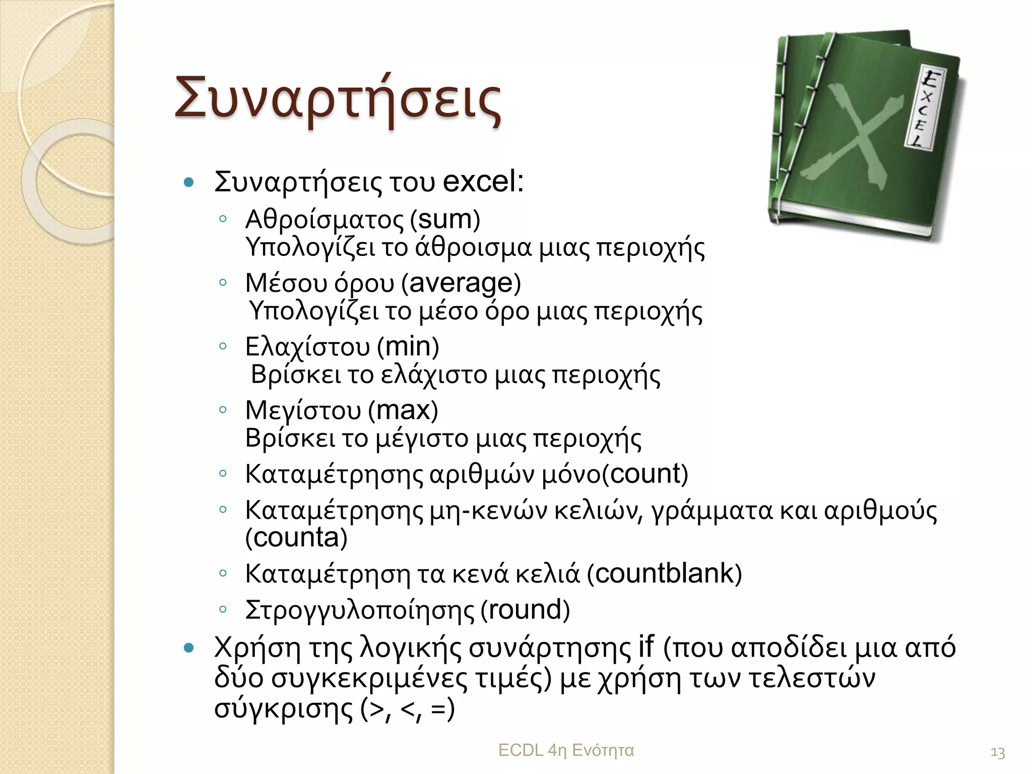 Συναρτήσεις
 Συναρτήσεις του excel:
◦ Αθροίσματος (sum)
Υπολογίζει το άθροισμα μιας περιοχής
◦ Μέσου όρου (average)
Υπολογίζει το μέσο όρο μιας περιοχής
◦ Ελαχίστου (min)
Βρίσκει το ελάχιστο μιας περιοχής
◦ Μεγίστου (max)
Βρίσκει το μέγιστο μιας περιοχής
◦ Καταμέτρησης αριθμών μόνο(count)
◦ Καταμέτρησης μη-κενών κελιών, γράμματα και αριθμούς
(counta)
◦ Καταμέτρηση τα κενά κελιά (countblank)
◦ Στρογγυλοποίησης (round)
 Χρήση της λογικής συνάρτησης if (που αποδίδει μια από
δύο συγκεκριμένες τιμές) με χρήση των τελεστών
σύγκρισης (>, <, =)
ECDL 4η Ενότητα 13
 