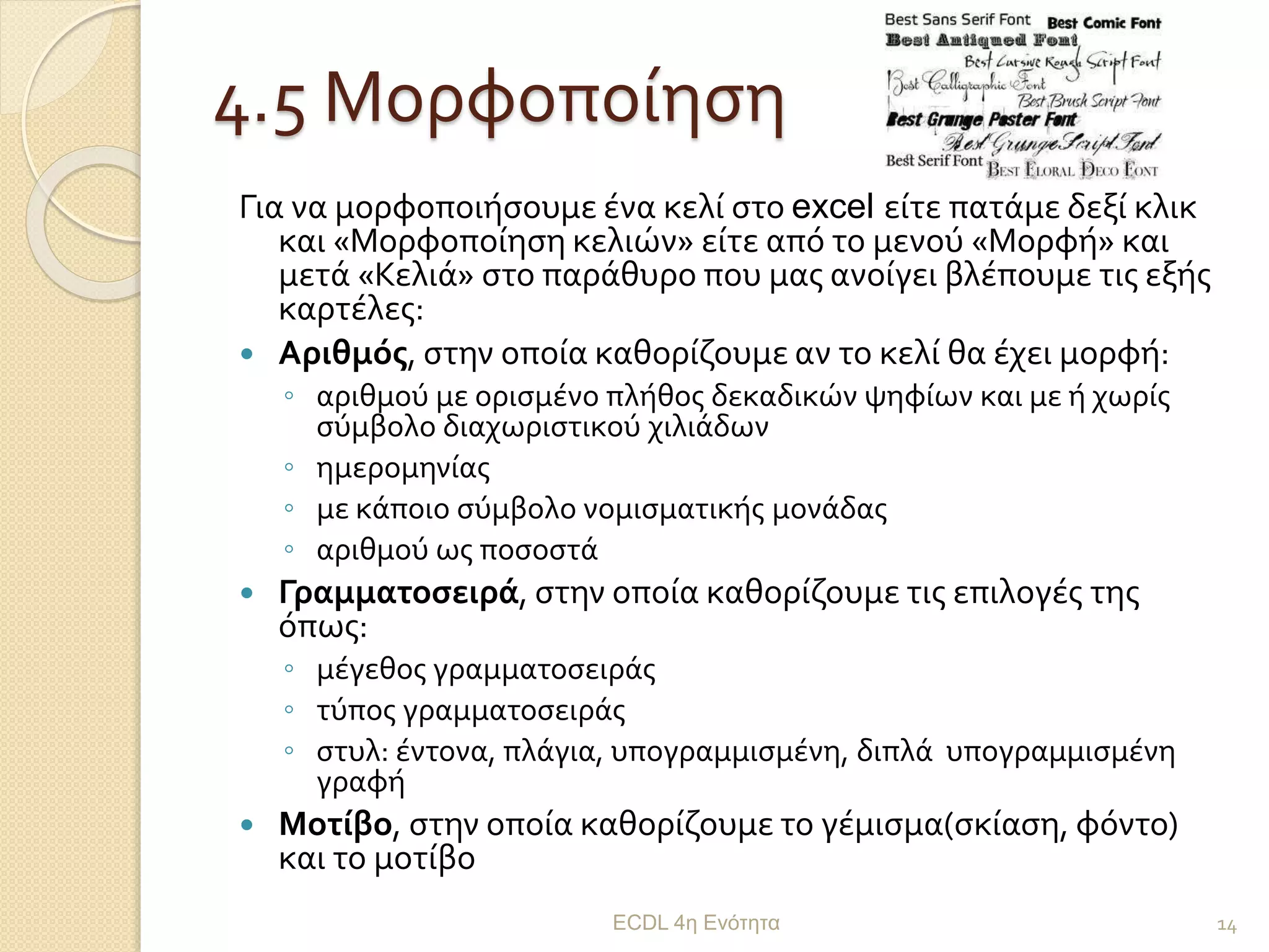 4.5 Μορφοποίηση
Για να μορφοποιήσουμε ένα κελί στο excel είτε πατάμε δεξί κλικ
και «Μορφοποίηση κελιών» είτε από το μενού «Μορφή» και
μετά «Κελιά» στο παράθυρο που μας ανοίγει βλέπουμε τις εξής
καρτέλες:
 Αριθμός, στην οποία καθορίζουμε αν το κελί θα έχει μορφή:
◦ αριθμού με ορισμένο πλήθος δεκαδικών ψηφίων και με ή χωρίς
σύμβολο διαχωριστικού χιλιάδων
◦ ημερομηνίας
◦ με κάποιο σύμβολο νομισματικής μονάδας
◦ αριθμού ως ποσοστά
 Γραμματοσειρά, στην οποία καθορίζουμε τις επιλογές της
όπως:
◦ μέγεθος γραμματοσειράς
◦ τύπος γραμματοσειράς
◦ στυλ: έντονα, πλάγια, υπογραμμισμένη, διπλά υπογραμμισμένη
γραφή
 Μοτίβο, στην οποία καθορίζουμε το γέμισμα(σκίαση, φόντο)
και το μοτίβο
ECDL 4η Ενότητα 14
 