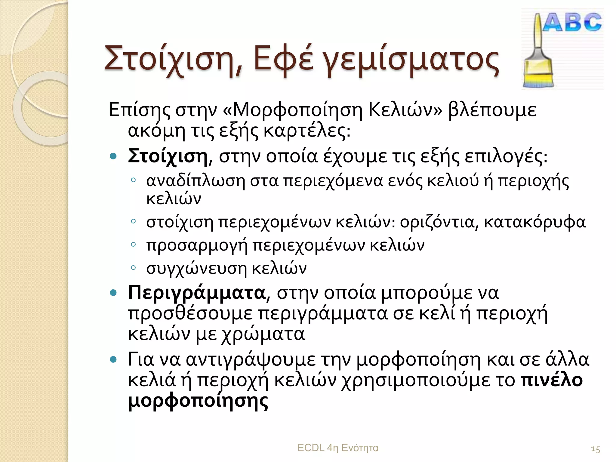 Στοίχιση, Εφέ γεμίσματος
Επίσης στην «Μορφοποίηση Κελιών» βλέπουμε
ακόμη τις εξής καρτέλες:
 Στοίχιση, στην οποία έχουμε τις εξής επιλογές:
◦ αναδίπλωση στα περιεχόμενα ενός κελιού ή περιοχής
κελιών
◦ στοίχιση περιεχομένων κελιών: οριζόντια, κατακόρυφα
◦ προσαρμογή περιεχομένων κελιών
◦ συγχώνευση κελιών
 Περιγράμματα, στην οποία μπορούμε να
προσθέσουμε περιγράμματα σε κελί ή περιοχή
κελιών με χρώματα
 Για να αντιγράψουμε την μορφοποίηση και σε άλλα
κελιά ή περιοχή κελιών χρησιμοποιούμε το πινέλο
μορφοποίησης
ECDL 4η Ενότητα 15
 