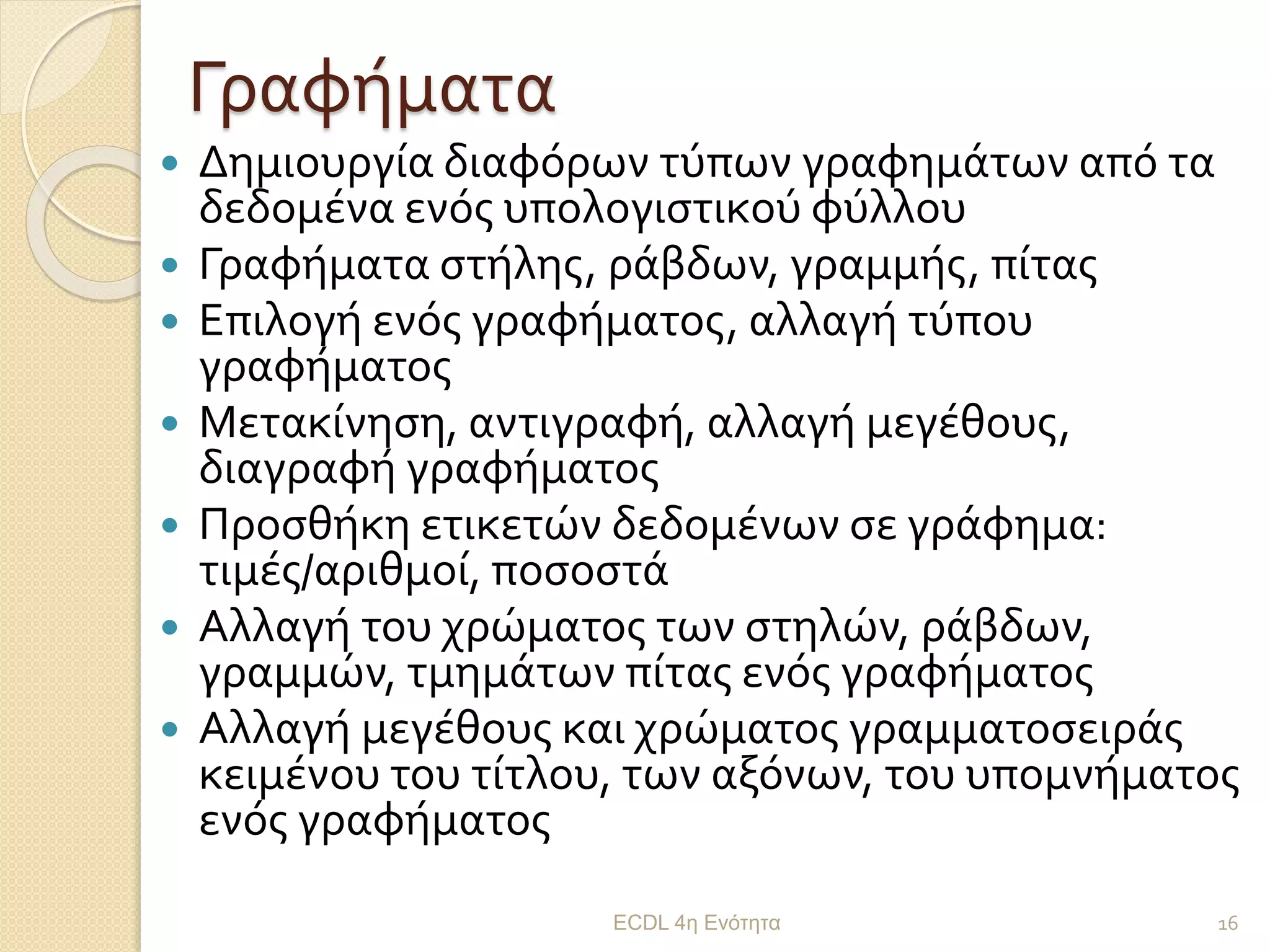 Γραφήματα
 Δημιουργία διαφόρων τύπων γραφημάτων από τα
δεδομένα ενός υπολογιστικού φύλλου
 Γραφήματα στήλης, ράβδων, γραμμής, πίτας
 Επιλογή ενός γραφήματος, αλλαγή τύπου
γραφήματος
 Μετακίνηση, αντιγραφή, αλλαγή μεγέθους,
διαγραφή γραφήματος
 Προσθήκη ετικετών δεδομένων σε γράφημα:
τιμές/αριθμοί, ποσοστά
 Αλλαγή του χρώματος των στηλών, ράβδων,
γραμμών, τμημάτων πίτας ενός γραφήματος
 Αλλαγή μεγέθους και χρώματος γραμματοσειράς
κειμένου του τίτλου, των αξόνων, του υπομνήματος
ενός γραφήματος
ECDL 4η Ενότητα 16
 