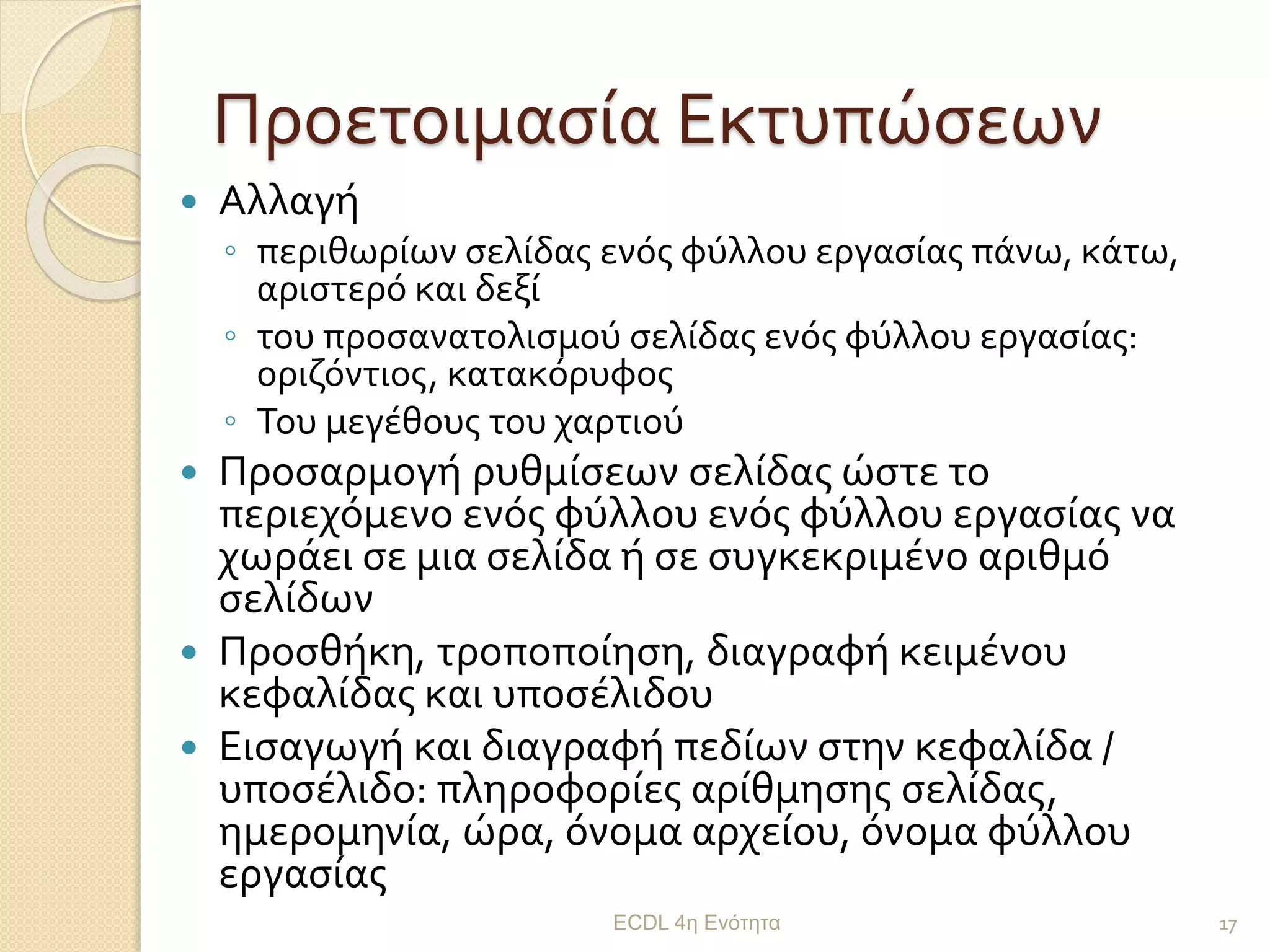 Προετοιμασία Εκτυπώσεων
 Αλλαγή
◦ περιθωρίων σελίδας ενός φύλλου εργασίας πάνω, κάτω,
αριστερό και δεξί
◦ του προσανατολισμού σελίδας ενός φύλλου εργασίας:
οριζόντιος, κατακόρυφος
◦ Του μεγέθους του χαρτιού
 Προσαρμογή ρυθμίσεων σελίδας ώστε το
περιεχόμενο ενός φύλλου ενός φύλλου εργασίας να
χωράει σε μια σελίδα ή σε συγκεκριμένο αριθμό
σελίδων
 Προσθήκη, τροποποίηση, διαγραφή κειμένου
κεφαλίδας και υποσέλιδου
 Εισαγωγή και διαγραφή πεδίων στην κεφαλίδα /
υποσέλιδο: πληροφορίες αρίθμησης σελίδας,
ημερομηνία, ώρα, όνομα αρχείου, όνομα φύλλου
εργασίας
ECDL 4η Ενότητα 17
 