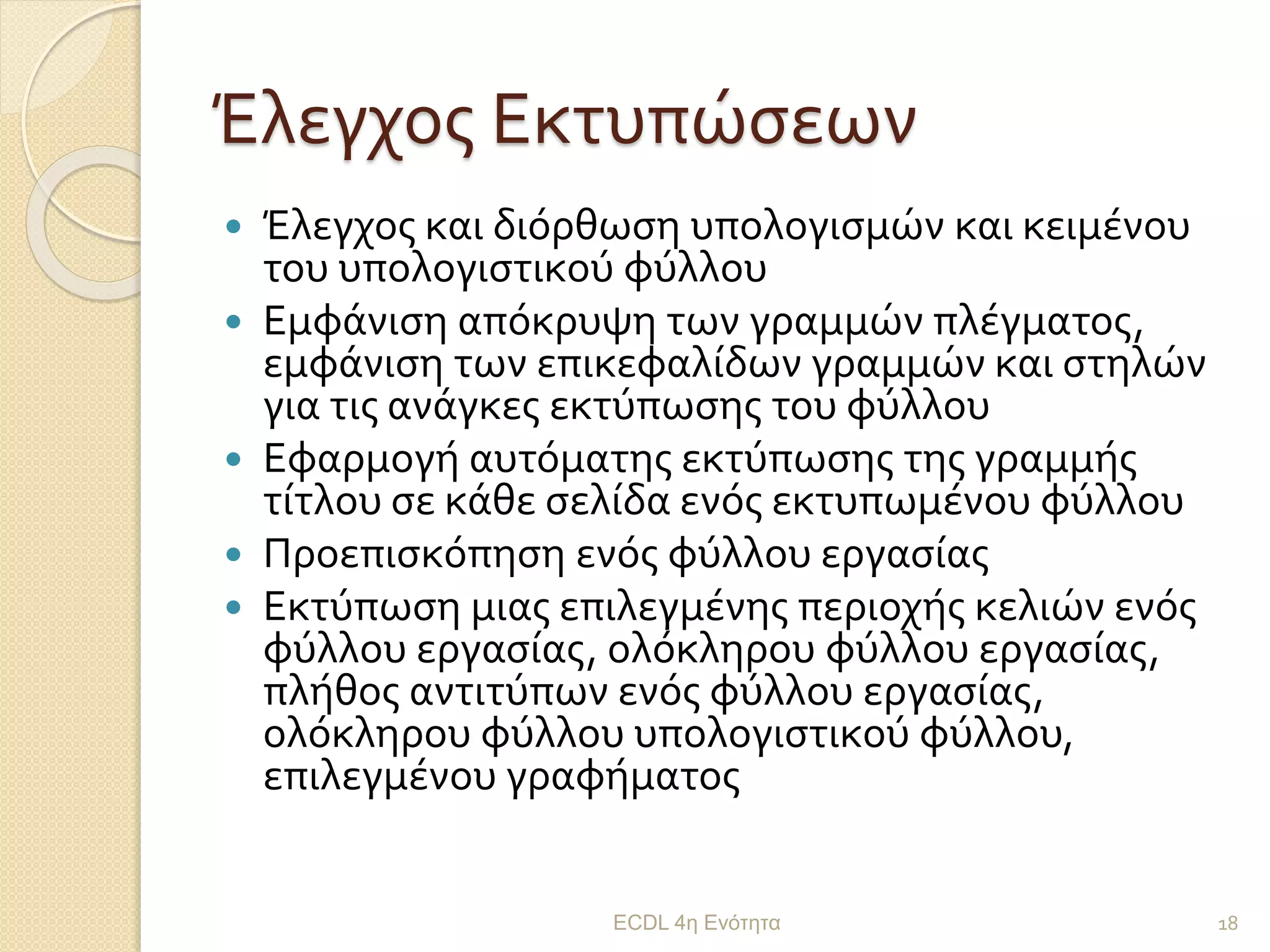 Έλεγχος Εκτυπώσεων
 Έλεγχος και διόρθωση υπολογισμών και κειμένου
του υπολογιστικού φύλλου
 Εμφάνιση απόκρυψη των γραμμών πλέγματος,
εμφάνιση των επικεφαλίδων γραμμών και στηλών
για τις ανάγκες εκτύπωσης του φύλλου
 Εφαρμογή αυτόματης εκτύπωσης της γραμμής
τίτλου σε κάθε σελίδα ενός εκτυπωμένου φύλλου
 Προεπισκόπηση ενός φύλλου εργασίας
 Εκτύπωση μιας επιλεγμένης περιοχής κελιών ενός
φύλλου εργασίας, ολόκληρου φύλλου εργασίας,
πλήθος αντιτύπων ενός φύλλου εργασίας,
ολόκληρου φύλλου υπολογιστικού φύλλου,
επιλεγμένου γραφήματος
ECDL 4η Ενότητα 18
 
