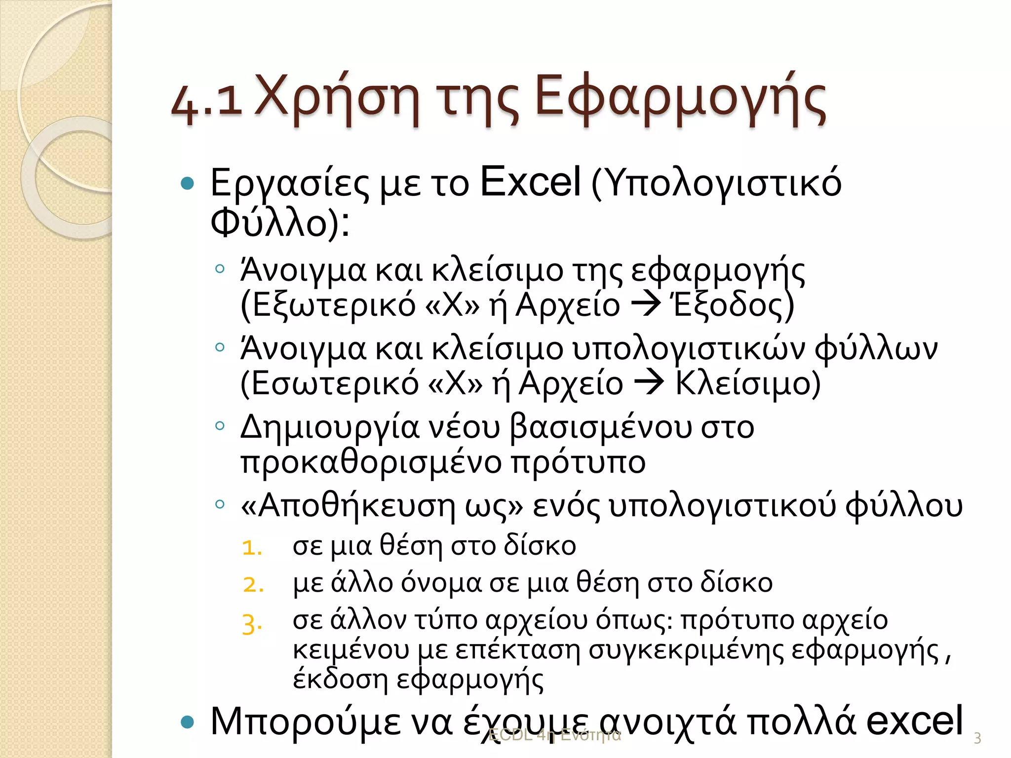 4.1 Χρήση της Εφαρμογής
 Εργασίες με το Excel (Υπολογιστικό
Φύλλο):
◦ Άνοιγμα και κλείσιμο της εφαρμογής
(Εξωτερικό «Χ» ή Αρχείο  Έξοδος)
◦ Άνοιγμα και κλείσιμο υπολογιστικών φύλλων
(Εσωτερικό «Χ» ή Αρχείο  Κλείσιμο)
◦ Δημιουργία νέου βασισμένου στο
προκαθορισμένο πρότυπο
◦ «Αποθήκευση ως» ενός υπολογιστικού φύλλου
1. σε μια θέση στο δίσκο
2. με άλλο όνομα σε μια θέση στο δίσκο
3. σε άλλον τύπο αρχείου όπως: πρότυπο αρχείο
κειμένου με επέκταση συγκεκριμένης εφαρμογής ,
έκδοση εφαρμογής
 Μπορούμε να έχουμε ανοιχτά πολλά excelECDL 4η Ενότητα 3
 