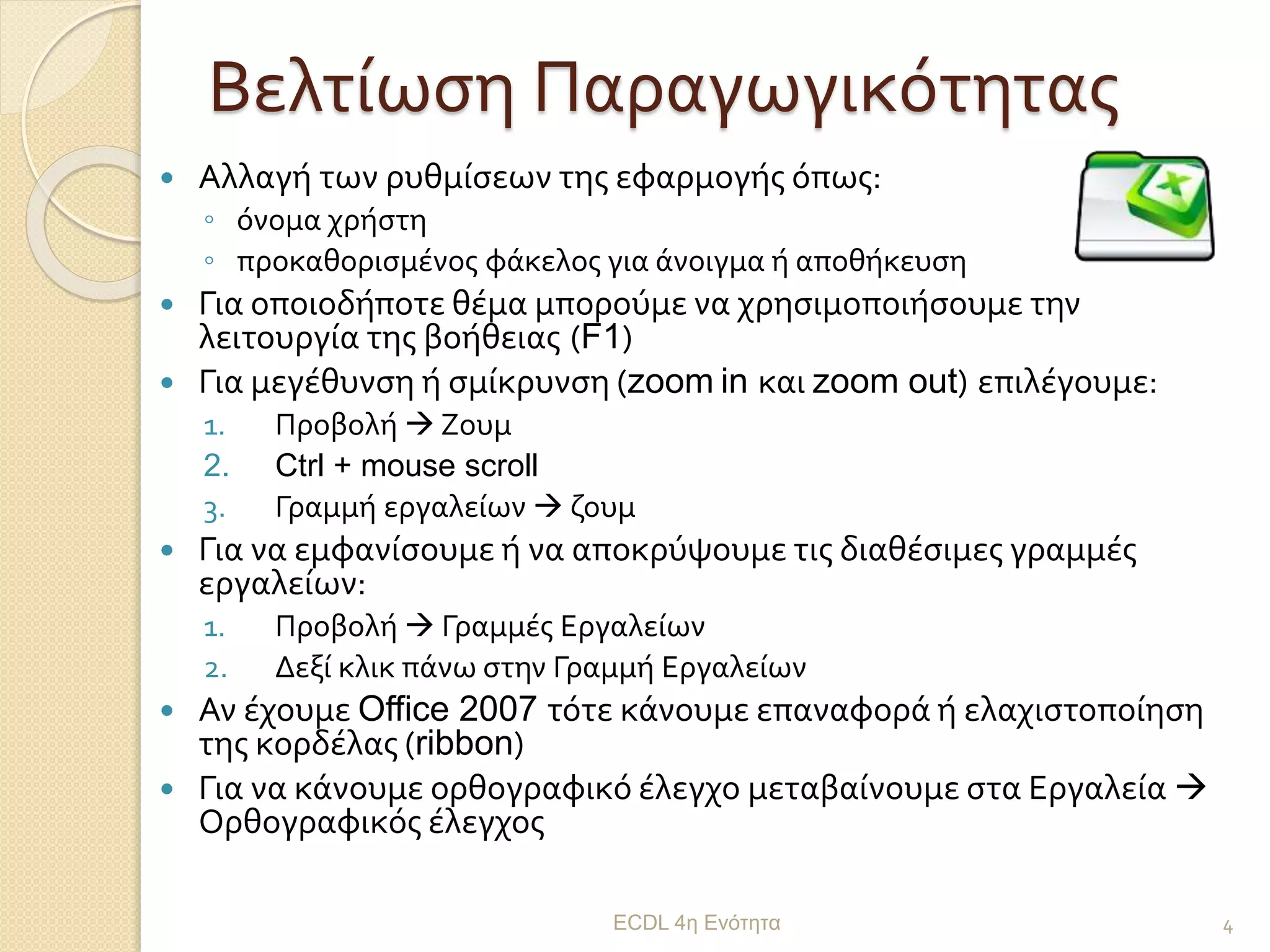 Βελτίωση Παραγωγικότητας
 Αλλαγή των ρυθμίσεων της εφαρμογής όπως:
◦ όνομα χρήστη
◦ προκαθορισμένος φάκελος για άνοιγμα ή αποθήκευση
 Για οποιοδήποτε θέμα μπορούμε να χρησιμοποιήσουμε την
λειτουργία της βοήθειας (F1)
 Για μεγέθυνση ή σμίκρυνση (zoom in και zoom out) επιλέγουμε:
1. Προβολή  Ζουμ
2. Ctrl + mouse scroll
3. Γραμμή εργαλείων  ζουμ
 Για να εμφανίσουμε ή να αποκρύψουμε τις διαθέσιμες γραμμές
εργαλείων:
1. Προβολή  Γραμμές Εργαλείων
2. Δεξί κλικ πάνω στην Γραμμή Εργαλείων
 Αν έχουμε Office 2007 τότε κάνουμε επαναφορά ή ελαχιστοποίηση
της κορδέλας (ribbon)
 Για να κάνουμε ορθογραφικό έλεγχο μεταβαίνουμε στα Εργαλεία 
Ορθογραφικός έλεγχος
ECDL 4η Ενότητα 4
 