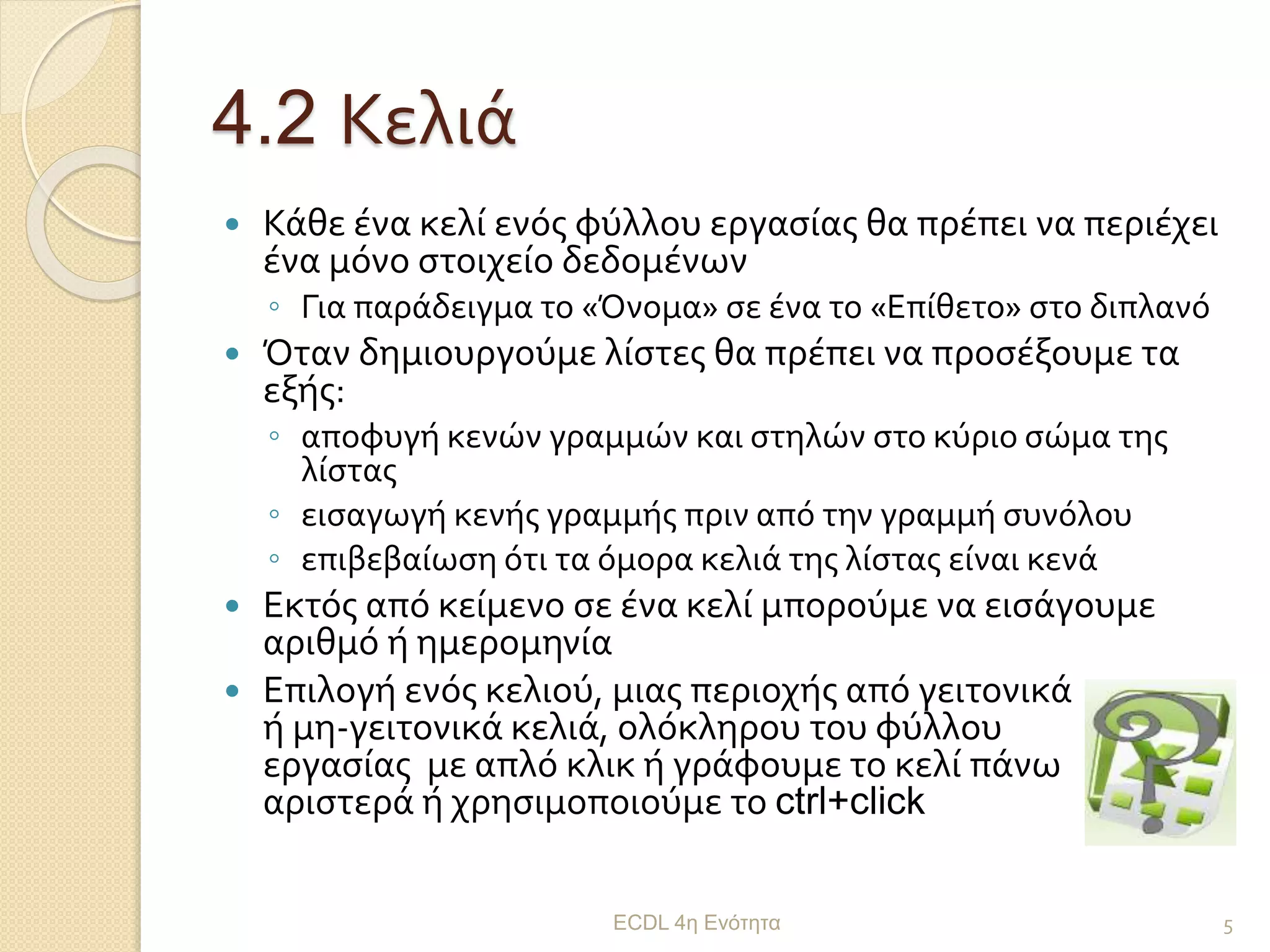 4.2 Κελιά
 Κάθε ένα κελί ενός φύλλου εργασίας θα πρέπει να περιέχει
ένα μόνο στοιχείο δεδομένων
◦ Για παράδειγμα το «Όνομα» σε ένα το «Επίθετο» στο διπλανό
 Όταν δημιουργούμε λίστες θα πρέπει να προσέξουμε τα
εξής:
◦ αποφυγή κενών γραμμών και στηλών στο κύριο σώμα της
λίστας
◦ εισαγωγή κενής γραμμής πριν από την γραμμή συνόλου
◦ επιβεβαίωση ότι τα όμορα κελιά της λίστας είναι κενά
 Εκτός από κείμενο σε ένα κελί μπορούμε να εισάγουμε
αριθμό ή ημερομηνία
 Επιλογή ενός κελιού, μιας περιοχής από γειτονικά
ή μη-γειτονικά κελιά, ολόκληρου του φύλλου
εργασίας με απλό κλικ ή γράφουμε το κελί πάνω
αριστερά ή χρησιμοποιούμε το ctrl+click
ECDL 4η Ενότητα 5
 
