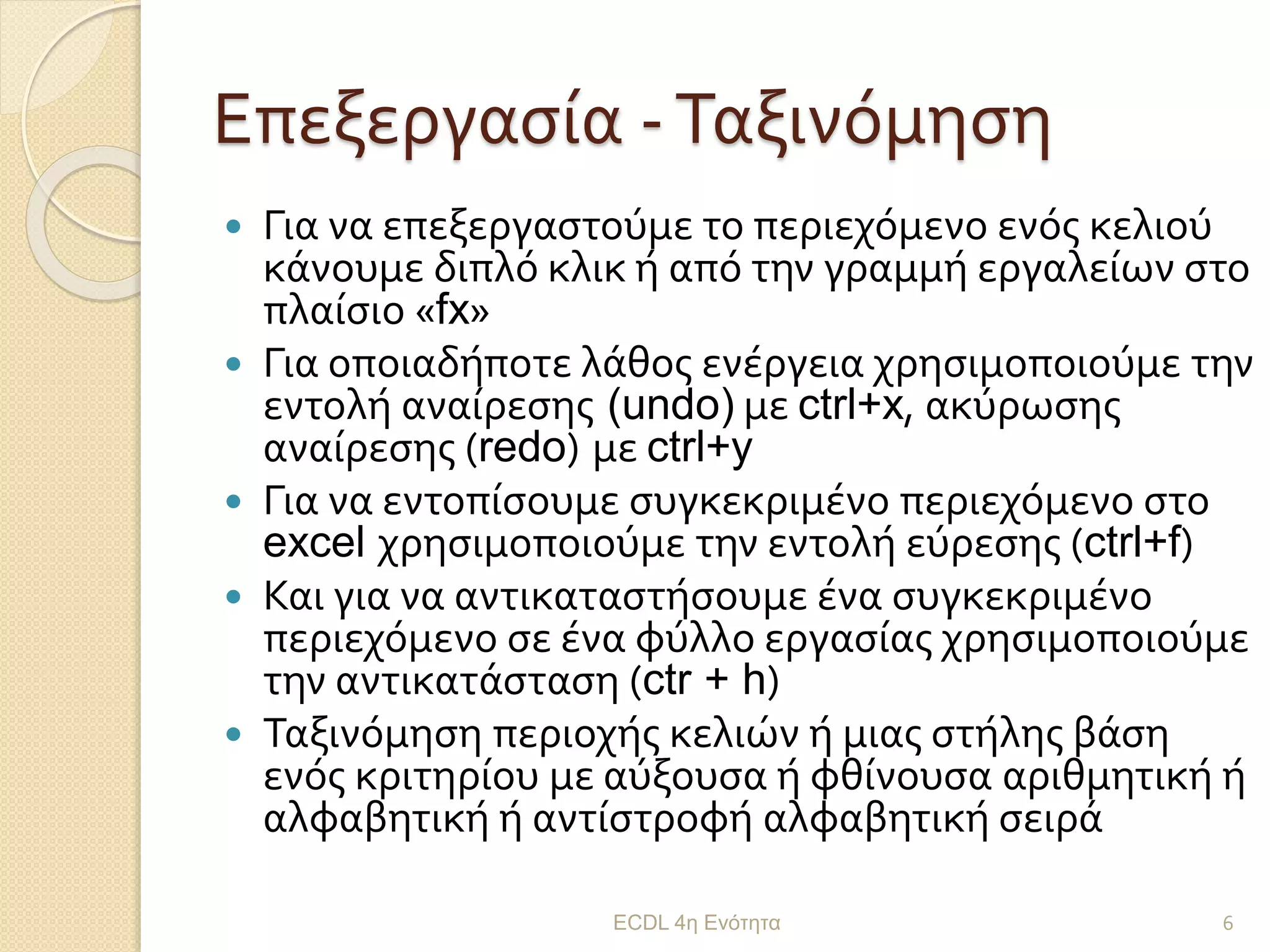 Επεξεργασία -Ταξινόμηση
 Για να επεξεργαστούμε το περιεχόμενο ενός κελιού
κάνουμε διπλό κλικ ή από την γραμμή εργαλείων στο
πλαίσιο «fx»
 Για οποιαδήποτε λάθος ενέργεια χρησιμοποιούμε την
εντολή αναίρεσης (undo) με ctrl+x, ακύρωσης
αναίρεσης (redo) με ctrl+y
 Για να εντοπίσουμε συγκεκριμένο περιεχόμενο στο
excel χρησιμοποιούμε την εντολή εύρεσης (ctrl+f)
 Και για να αντικαταστήσουμε ένα συγκεκριμένο
περιεχόμενο σε ένα φύλλο εργασίας χρησιμοποιούμε
την αντικατάσταση (ctr + h)
 Ταξινόμηση περιοχής κελιών ή μιας στήλης βάση
ενός κριτηρίου με αύξουσα ή φθίνουσα αριθμητική ή
αλφαβητική ή αντίστροφή αλφαβητική σειρά
ECDL 4η Ενότητα 6
 