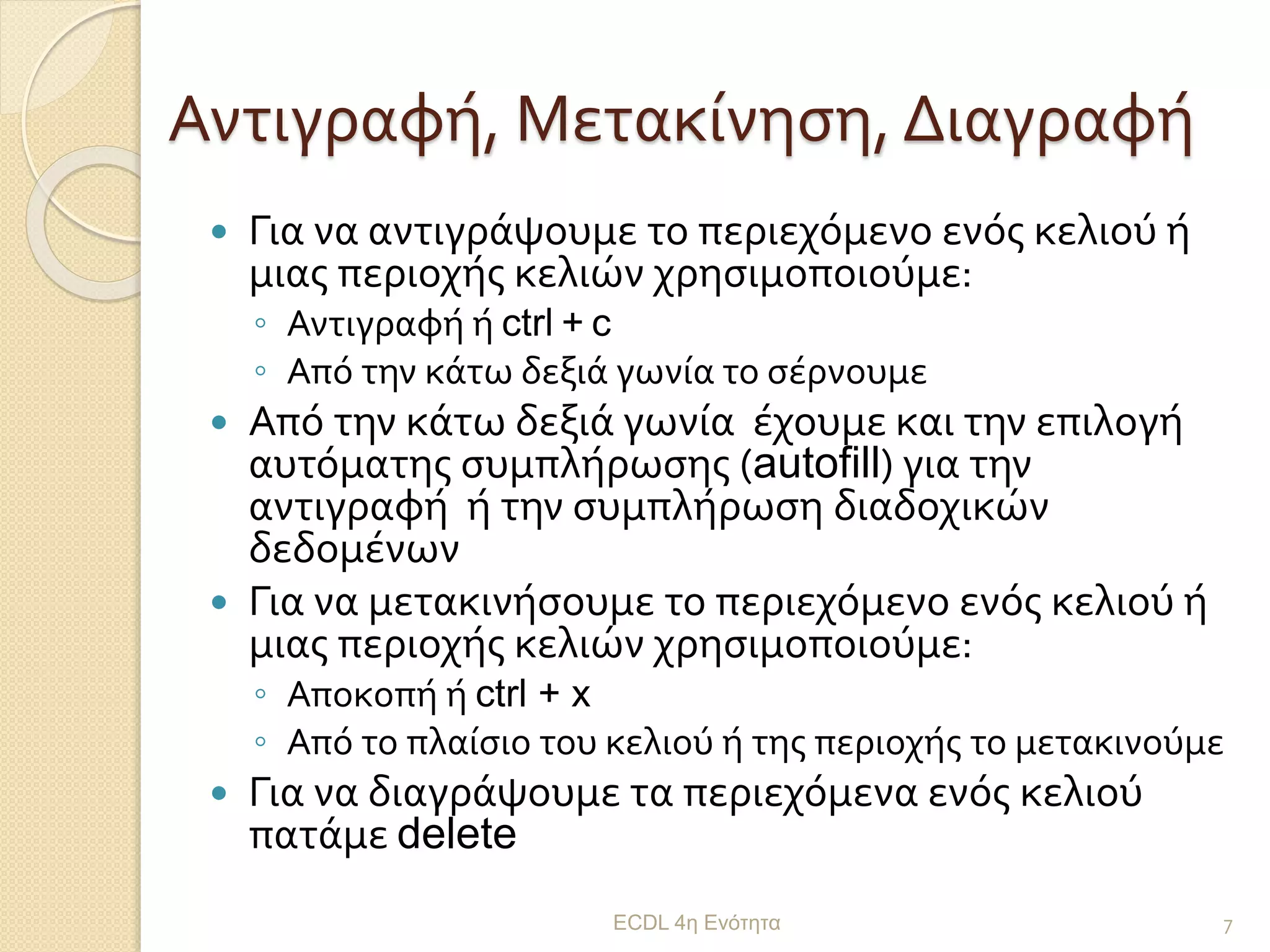Αντιγραφή, Μετακίνηση, Διαγραφή
 Για να αντιγράψουμε το περιεχόμενο ενός κελιού ή
μιας περιοχής κελιών χρησιμοποιούμε:
◦ Αντιγραφή ή ctrl + c
◦ Από την κάτω δεξιά γωνία το σέρνουμε
 Από την κάτω δεξιά γωνία έχουμε και την επιλογή
αυτόματης συμπλήρωσης (autofill) για την
αντιγραφή ή την συμπλήρωση διαδοχικών
δεδομένων
 Για να μετακινήσουμε το περιεχόμενο ενός κελιού ή
μιας περιοχής κελιών χρησιμοποιούμε:
◦ Αποκοπή ή ctrl + x
◦ Από το πλαίσιο του κελιού ή της περιοχής το μετακινούμε
 Για να διαγράψουμε τα περιεχόμενα ενός κελιού
πατάμε delete
ECDL 4η Ενότητα 7
 
