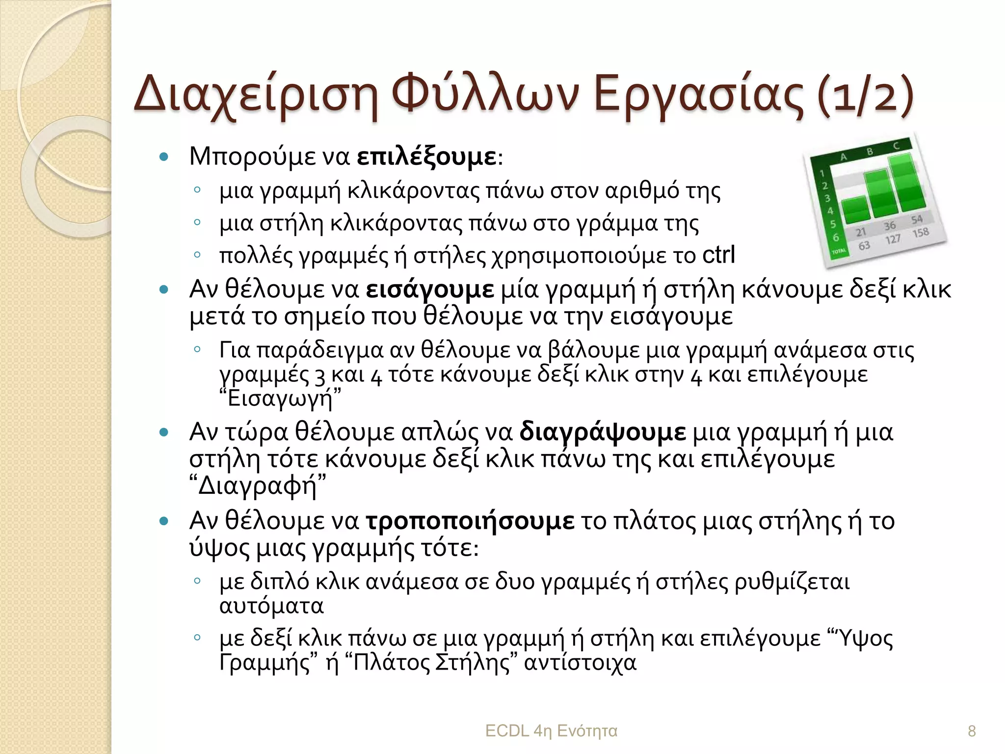 Διαχείριση Φύλλων Εργασίας (1/2)
 Μπορούμε να επιλέξουμε:
◦ μια γραμμή κλικάροντας πάνω στον αριθμό της
◦ μια στήλη κλικάροντας πάνω στο γράμμα της
◦ πολλές γραμμές ή στήλες χρησιμοποιούμε το ctrl
 Αν θέλουμε να εισάγουμε μία γραμμή ή στήλη κάνουμε δεξί κλικ
μετά το σημείο που θέλουμε να την εισάγουμε
◦ Για παράδειγμα αν θέλουμε να βάλουμε μια γραμμή ανάμεσα στις
γραμμές 3 και 4 τότε κάνουμε δεξί κλικ στην 4 και επιλέγουμε
“Εισαγωγή”
 Αν τώρα θέλουμε απλώς να διαγράψουμε μια γραμμή ή μια
στήλη τότε κάνουμε δεξί κλικ πάνω της και επιλέγουμε
“Διαγραφή”
 Αν θέλουμε να τροποποιήσουμε το πλάτος μιας στήλης ή το
ύψος μιας γραμμής τότε:
◦ με διπλό κλικ ανάμεσα σε δυο γραμμές ή στήλες ρυθμίζεται
αυτόματα
◦ με δεξί κλικ πάνω σε μια γραμμή ή στήλη και επιλέγουμε “Ύψος
Γραμμής” ή “Πλάτος Στήλης” αντίστοιχα
ECDL 4η Ενότητα 8
 