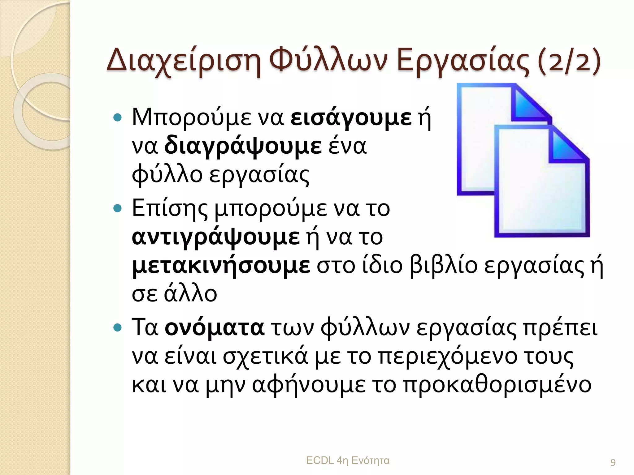 Διαχείριση Φύλλων Εργασίας (2/2)
 Μπορούμε να εισάγουμε ή
να διαγράψουμε ένα
φύλλο εργασίας
 Επίσης μπορούμε να το
αντιγράψουμε ή να το
μετακινήσουμε στο ίδιο βιβλίο εργασίας ή
σε άλλο
 Τα ονόματα των φύλλων εργασίας πρέπει
να είναι σχετικά με το περιεχόμενο τους
και να μην αφήνουμε το προκαθορισμένο
ECDL 4η Ενότητα 9
 