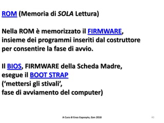 ROM (Memoria di SOLA Lettura)
Nella ROM è memorizzato il FIRMWARE,
insieme dei programmi inseriti dal costruttore
per consentire la fase di avvio.
Il BIOS, FIRMWARE della Scheda Madre,
esegue il BOOT STRAP
(‘mettersi gli stivali’,
fase di avviamento del computer)
40A Cura di Enzo Exposyto, Gen 2018
 